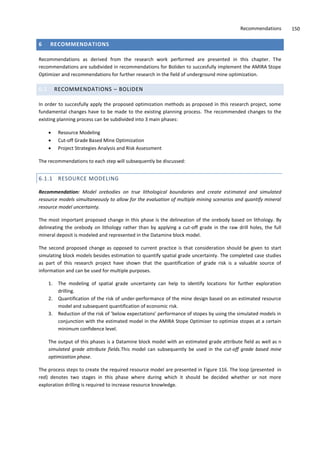 Recommendations 150
6 RECOMMENDATIONS
Recommendations as derived from the research work performed are presented in this chapter. The
recommendations are subdivided in recommendations for Boliden to succesfully implement the AMIRA Stope
Optimizer and recommendations for further research in the field of underground mine optimization.
6.1 RECOMMENDATIONS – BOLIDEN
In order to succesfully apply the proposed optimization methods as proposed in this research project, some
fundamental changes have to be made to the existing planning process. The recommended changes to the
existing planning process can be subdivided into 3 main phases:
 Resource Modeling
 Cut-off Grade Based Mine Optimization
 Project Strategies Analysis and Risk Assessment
The recommendations to each step will subsequently be discussed:
6.1.1 RESOURCE MODELING
Recommendation: Model orebodies on true lithological boundaries and create estimated and simulated
resource models simultaneously to allow for the evaluation of multiple mining scenarios and quantify mineral
resource model uncertainty.
The most important proposed change in this phase is the delineation of the orebody based on lithology. By
delineating the orebody on lithology rather than by applying a cut-off grade in the raw drill holes, the full
mineral deposit is modeled and represented in the Datamine block model.
The second proposed change as opposed to current practice is that consideration should be given to start
simulating block models besides estimation to quantify spatial grade uncertainty. The completed case studies
as part of this research project have shown that the quantification of grade risk is a valuable source of
information and can be used for multiple purposes.
1. The modeling of spatial grade uncertainty can help to identify locations for further exploration
drilling.
2. Quantification of the risk of under-performance of the mine design based on an estimated resource
model and subsequent quantification of economic risk.
3. Reduction of the risk of ’below expectations’ performance of stopes by using the simulated models in
conjunction with the estimated model in the AMIRA Stope Optimizer to optimize stopes at a certain
minimum confidence level.
The output of this phases is a Datamine block model with an estimated grade attribute field as well as n
simulated grade attribute fields.This model can subsequently be used in the cut-off grade based mine
optimization phase.
The process steps to create the required resource model are presented in Figure 116. The loop (presented in
red) denotes two stages in this phase where during which it should be decided whether or not more
exploration drilling is required to increase resource knowledge.
 