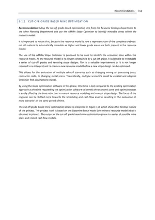 152Recommendations
6.1.2 CUT-OFF GRADE BASED MINE OPTIMIZATION
Recommendation: Move the cut-off grade based optimization step from the Resource Geology Department to
the Mine Planning Department and use the AMIRA Stope Optimizer to identify mineable areas within the
resource model.
It is important to notice that, because the resource model is now a representation of the complete orebody,
not all material is automatically mineable as higher and lower grade areas are both present in the resource
model.
The use of the AMIRA Stope Optimizer is proposed to be used to identify the economic zone within the
resource model. As the resource model is no longer constrained by a cut-off grade, it is possible to investigate
a series of cut-off grades and resulting stope designs. This is a valuable improvement as it is not longer
required to re-interpret and re-create a new resource model before a new stope design can be optimized.
This allows for the evaluation of multiple what-if scenarios such as changing mining or processing costs,
contractor costs, or changing metal prices. Theoretically, multiple scenario’s could be created and adopted
whenever first assumptions change.
By using the stope optimization software in this phase, little time is lost compared to the existing optimization
approach as the time required by the optimization software to identify the economic zone and optimize stopes
is easily offset by the time reduction in manual resource modeling and manual stope design. The focus of the
engineer can be shifted more towards the scheduling and cash flow analysis resulting in the evaluation of
more scenario’s in the same period of time.
The cut-off grade based mine optimization phase is presented in Figure 117 which shows the iterative nature
of the process. The process itself is based on the Datamine block model (the mineral resource model) that is
obtained in phase 1. The output of the cut-off grade based mine optimization phase is a series of possible mine
plans and related cash flow models.
 