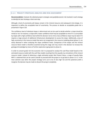 154Recommendations
6.1.3 PROJECT STRATEGIES ANALYSIS AND RISK ASSESSMENT
Recommendation: Evaluate the obtained project strategies and grade&economic risk involved in each strategy
to identify the best strategy or best next step.
Although a level of uncertainty will always remain in the mineral resource and subsequent mine design, it is
important to define the acceptable level of uncertainty. The process to decide on acceptable grade-risk is
presented in Figure 118.
The confidence level of individual stopes is determined and can be used to decide whether a stope should be
mined or not. For instance, a stope with a lower confidence level may be acceptable to mine if it is surrounded
by stopes with a high confidence level whilst the decision not to mine a low confidence stope may be taken if it
requires a large amount of additional infrastructure development to access the stope. Additionally, areas of
high uncertainty in the resource model that were not recognized in the resource modeling phase (phase 1) are
easily observed in when analyzing the stope confidence levels. Comparison of the stopes and the mineral
resource block model is therefore essential during this stage and may result in the decision to increase the
geological knowledge by means of further exploration (going back to phase 1).
In order to convert grade risk into economic risk it is proposed to analyze the cash flow model based on the
estimated resource model with the cash flow models resulting from the equally true simulations of the mineral
resource model. Instead of obtaining a single estimated project Net Present Value, a range of equally likely
NPV’s is obtained that can be used to decide to proceed with the project or to go back to phase 1 or 2. In the
most extreme case when the project strategy turns out to be of very high risk and the potential profit is
marginal, the decision may be made to discard the project completely.
 