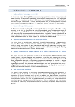 156Recommendations
6.2 RECOMMENDATIONS – FURTHER RESEARCH
 Perform a detailed cost study on mining OPEX
In this research project all mining OPEX were based on company estimates or similar mining projects and
were considered to be constant regardless of production rate. Because operating costs are usually
depending on the amount of ore produced and the rate at which it is produced a detailed study should be
executed to create cost curves as a function of production rate. This will allow for a better economic
assesment of different project strategies and will be a valuable source of information for future studies.
 Complete the project risk assessment
In this research project, only the grade uncertainty (grade-risk) was investigated and used to quantify
economic risk. As there are many other risks that can have a negative impact on the economic viability of
a project, it is proposed that further research identifies these risks and develops a method to quantify the
risk and assess their economic impact on project profitability. If successful, this risk assesment can be
incorporated into the final technical economic model. Research could focus on the risk of dynamic metal
prices over the life of mine of the project as well as the uncertainty in OPEX and CAPEX.
 Identify the optimum Stope Sequence and Ore Blending strategy
The limited size of the Älgträsk mineral deposit only allowed for the evaluation of a single production
sequence. A reasonable assumption is that an optimized stoping sequence exists that has a positive
impact on project profitability. In the same way there may be an optimum way to blend stopes and obtain
an optimal ore flow in which the gold grade is constant over time and for instance, the grade of penalty
elements is reduced to a minimum to minimize refining charges.
 Research the possibility of applying ’Dynamic Cut-off Grades’ to different areas in a mineral
resource.
This project focuses on mine optimization at a fixed cut-off grade regardless of the stope location in the
mineral resource. The cut-off grade was determined based on the metal price and basic cost of mining,
processing, transportation and refining + an amount for infrastructure development. The same cut-off
grade was applied to each stope. Further research could provide an answer to the question if a dynamic
cut-off grade can be applied based on the spatial location of a stope in the mineral resource and the
development required to reach this stope. An example research topic could be the identification of a cut-
off grade based on depth or -similar to open pit mining- determining a cut-off grade for expansion of an
existing mine where large portions of infrastructure are already in place.
 Mine Infrastructure Optimization
This research project focused on the optimization of underground stopes in a vein type gold deposit. As
such the shape of the orebody was reasonably confined regardless of cut-off grade. This made the
adaption of the infrastructure design to each cut-off grade relatively easy. One can imagine that in case of
a large orebody (thick, or irregularly shaped) , the economic zone within the mineral resource can change
quite significantly in terms of location and shape depending on the chosen cut-off grade. An automated
optimization process to design basic level development and declines would under such circumstances
certainly be of added value to reduce the required time to complete one iteration of the optimization
process.
 