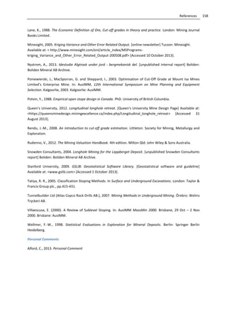 158References
Lane, K., 1988. The Economic Definition of Ore, Cut-off grades in theory and practice. London: Mining Journal
Books Limited.
Minesight, 2005. Kriging Variance and Other Error Related Output. [online newsletter] Tucson: Minesight.
Available at: < http://www.minesight.com/enl/article_index/MSPrograms-
kriging_Variance_and_Other_Error_Related_Output-200508.pdf> [Accessed 10 October 2013].
Nystrom, A., 2013. Idestudie Algtrask under jord - bergmekanisk del. [unpublished internal report] Boliden:
Boliden Mineral AB Archive.
Poniewierski, J., MacSporran, G. and Sheppard, I., 2003. Optimisation of Cut-Off Grade at Mount Isa Mines
Limited’s Enterprise Mine. In: AusIMM, 12th International Symposium on Mine Planning and Equipment
Selection. Kalgoorlie, 2003. Kalgoorlie: AusIMM.
Potvin, Y., 1988. Empirical open stope design in Canada. PhD. University of British Columbia.
Queen's University, 2012. Longitudinal longhole retreat. [Queen's University Mine Design Page] Available at:
<https://queensminedesign.miningexcellence.ca/index.php/Longitudinal_longhole_retreat> [Accessed 31
August 2013].
Rendu, J.-M., 2008. An introduction to cut-off grade estimation. Littleton: Society for Mining, Metallurgy and
Exploration.
Rudenno, V., 2012. The Mining Valuation Handbook. 4th edition. Milton Qld: John Wiley & Sons Australia.
Snowden Consultants, 2004. Longhole Mining for the Lappberget Deposit. [unpublished Snowden Consultants
report] Boliden: Boliden Mineral AB Archive.
Stanford University, 2009. GSLIB: Geostatistical Software Library. [Geostatistical software and guideline]
Available at: <www.gslib.com> [Accessed 1 October 2013].
Tatiya, R. R., 2005. Classification Stoping Methods. In Surface and Underground Excavations. London: Taylor &
Francis Group plc., pp.415-431.
Tunnelbuilder Ltd (Atlas Copco Rock Drills AB.), 2007. Mining Methods in Underground Mining. Örebro: Welins
Tryckeri AB.
Villaescusa, E. (2000). A Review of Sublevel Stoping. In: AusIMM MassMin 2000. Brisbane, 29 Oct – 2 Nov
2000. Brisbane: AusIMM.
Wellmer, F.-W., 1998. Statistical Evaluations in Exploration for Mineral Deposits. Berlin: Springer Berlin
Heidelberg.
Personal Comments
Alford, C., 2013. Personal Comment
 