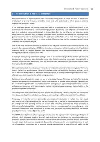 Introduction & Problem Statement 15
1 INTRODUCTION & PROBLEM STATEMENT
Mine optimization is an important factor in the success of a mining project. It can be described as the decision
of what part of a mineral resource should be mined (and what part should be left in place) in order to
maximize the return on a project.
It has long been realized that mining simply every part of an orebody with a grade higher than 0 is not
economical and will not lead to a successful mining operation. By selecting a cut-off grade it is decided what
part of an orebody is economical to extract. In its most basic form the cut-off grade is a break-even grade
which makes sure that each block of ore pays for its own mining, processing and refining cost resulting in zero
gains and losses for a tonne of ore containing this grade (zero profit). As the aim of most mining companies is
to maximize the Net Present Value of its mining projects it becomes clear that the break-even grade in many
cases does not accomplish this goal.
One of the most well-known theories in the field of cut-off grade optimization to maximize the NPV of a
project is the one proposed by Lane (1988). He derived several equations to find the optimal cut-off grade that
maximizes the NPV of a project. However, these equations assume certain parameters to be constant such as
mining costs, fixed costs and production rate.
In open pit mining many optimization packages exist to assist in the design of the ultimate pit limit and
development of production plans (cutbacks, mining rate). Once the resulting mining plan is completed it is
relatively easy to calculate the resulting costs and hence calculate the optimal cut-off using for instance Lane’s
theory (Alford and Hall, 2009).
Mine optimization tools for underground mining do not exist to the extent of surface mining tools. This has to
do with the fact that whilst changing the cut-off in surface mining may lead to the decision of sending a ton of
ore to the waste dump instead of the mill (or leaving it in place), in underground mining the decision of a cut-
off grade has a direct impact on the whole mining operation.
By selecting a cut-off grade the shape and size of an orebody changes. The shape and size of the orebody
together with geotechnical considerations result in the selection of possible mining methods. Depending on
the selected mining method the required development is designed, an appropriate production rate is chosen
and equipment is selected. With the mining plan in place, it is relatively easy to calculate the profitability of the
project through cash-flow analysis.
The underground mine optimization process is iterative and by selecting a new cut-off grade, the subsequent
mine design and life of mine schedule may change as well resulting in a different project Net Present Value.
The process of finding the best mine plan can be summarized as the evaluation of multiple mine plans based
on a range of cut-off grades and selecting the best strategy. Due to the lack of automized optimization tools
the underground mine planning process can be very time consuming. Especially the design of stopes at
different cut-off grades can take a significant amount of time. As a consequence of the process being very time
consuming, underground mine optimization is in many cases not carried out properly resulting in sub-optimal
project performance and loss of potential profit.
The AMIRA Stope Optimizer software package aims to assist the engineer in the rapid design of stopes at
different cut-off strategies. Based on a cut-off grade and stope size limitations the optimization algorithm
analyzes a geological block model of a mineral resource to find the economic zone and ‘designs’ appropriate
mineable stopes that maximizes stope profit. Because the software uses the same stope size criteria at each
cut-off evaluation, a consistent set of potential stoping evenlopes over a range of cut-off grades can be
 