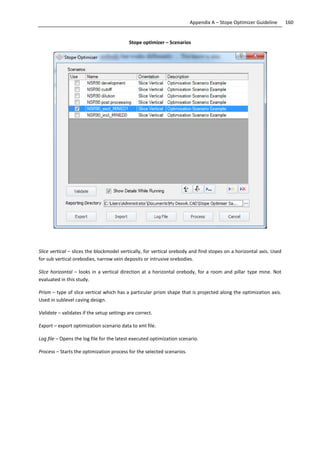 160Appendix A – Stope Optimizer Guideline
Stope optimizer – Scenarios
Slice vertical – slices the blockmodel vertically, for vertical orebody and find stopes on a horizontal axis. Used
for sub vertical orebodies, narrow vein deposits or intrusive orebodies.
Slice horizontal – looks in a vertical direction at a horizontal orebody, for a room and pillar type mine. Not
evaluated in this study.
Prism – type of slice vertical which has a particular prism shape that is projected along the optimization axis.
Used in sublevel caving design.
Validate – validates if the setup settings are correct.
Export – export optimization scenario data to xml file.
Log file – Opens the log file for the latest executed optimization scenario.
Process – Starts the optimization process for the selected scenarios.
 