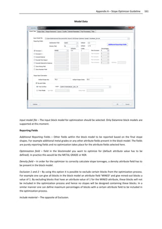 161Appendix A – Stope Optimizer Guideline
Model Data
Input model file – The input block model for optimization should be selected. Only Datamine block models are
supported at this moment.
Reporting Fields
Additional Reporting Fields – Other fields within the block model to be reported based on the final stope
shapes. For example additional metal grades or any other attribute fields present in the block model. The fields
are purely reporting fields and no optimization takes place for the attribute fields selected here.
Optimisation field – field in the blockmodel you want to optimize for (default attribute value has to be
defined). In practice this would be the METAL GRADE or NSR.
Density field – In order for the optimizer to correctly calculate stope tonnages, a density attribute field has to
be present in the block model.
Exclusion 1 and 2 – By using this option it is possible to exclude certain blocks from the optimization process.
For example one can give all blocks in the block model an attribute field ‘MINED’ and give mined-out blocks a
value of 1. By excluding blocks that have an attribute value of 1 for the MINED attribute, these blocks will not
be included in the optimization process and hence no stopes will be designed containing these blocks. In a
similar manner one can define maximum percentages of blocks with a certain attribute field to be included in
the optimization process.
Include material – The opposite of Exclusion.
 
