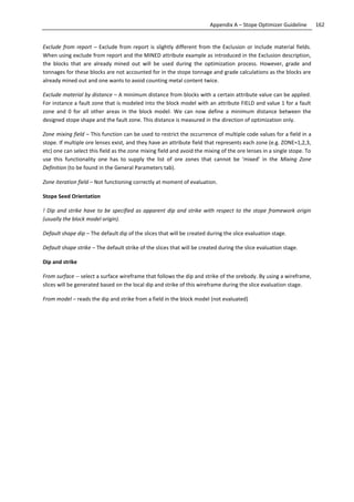 162Appendix A – Stope Optimizer Guideline
Exclude from report – Exclude from report is slightly different from the Exclusion or Include material fields.
When using exclude from report and the MINED attribute example as introduced in the Exclusion description,
the blocks that are already mined out will be used during the optimization process. However, grade and
tonnages for these blocks are not accounted for in the stope tonnage and grade calculations as the blocks are
already mined out and one wants to avoid counting metal content twice.
Exclude material by distance – A minimum distance from blocks with a certain attribute value can be applied.
For instance a fault zone that is modeled into the block model with an attribute FIELD and value 1 for a fault
zone and 0 for all other areas in the block model. We can now define a minimum distance between the
designed stope shape and the fault zone. This distance is measured in the direction of optimization only.
Zone mixing field – This function can be used to restrict the occurrence of multiple code values for a field in a
stope. If multiple ore lenses exist, and they have an attribute field that represents each zone (e.g. ZONE=1,2,3,
etc) one can select this field as the zone mixing field and avoid the mixing of the ore lenses in a single stope. To
use this functionality one has to supply the list of ore zones that cannot be ‘mixed’ in the Mixing Zone
Definition (to be found in the General Parameters tab).
Zone iteration field – Not functioning correctly at moment of evaluation.
Stope Seed Orientation
! Dip and strike have to be specified as apparent dip and strike with respect to the stope framework origin
(usually the block model origin).
Default shape dip – The default dip of the slices that will be created during the slice evaluation stage.
Default shape strike – The default strike of the slices that will be created during the slice evaluation stage.
Dip and strike
From surface -- select a surface wireframe that follows the dip and strike of the orebody. By using a wireframe,
slices will be generated based on the local dip and strike of this wireframe during the slice evaluation stage.
From model – reads the dip and strike from a field in the block model (not evaluated)
 