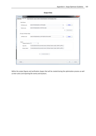 163Appendix A – Stope Optimizer Guideline
Output Data
Define the output figures and verification shapes that will be created during the optimization process as well
as their colors and reporting file names and locations.
 