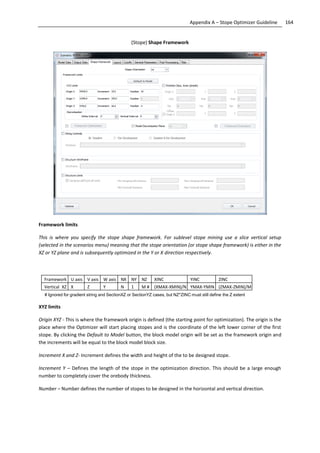 164Appendix A – Stope Optimizer Guideline
(Stope) Shape Framework
Framework limits
This is where you specify the stope shape framework. For sublevel stope mining use a slice vertical setup
(selected in the scenarios menu) meaning that the stope orientation (or stope shape framework) is either in the
XZ or YZ plane and is subsequently optimized in the Y or X direction respectively.
Framework U axis V axis W axis NX NY NZ XINC YINC ZINC
Vertical XZ X Z Y N 1 M # (XMAX-XMIN)/N YMAX-YMIN (ZMAX-ZMIN)/M
# Ignored for gradient string and SectionXZ or SectionYZ cases, but NZ*ZINC must still define the Z extent
XYZ limits
Origin XYZ - This is where the framework origin is defined (the starting point for optimization). The origin is the
place where the Optimizer will start placing stopes and is the coordinate of the left lower corner of the first
stope. By clicking the Default to Model button, the block model origin will be set as the framework origin and
the increments will be equal to the block model block size.
Increment X and Z- Increment defines the width and height of the to be designed stope.
Increment Y – Defines the length of the stope in the optimization direction. This should be a large enough
number to completely cover the orebody thickness.
Number – Number defines the number of stopes to be designed in the horizontal and vertical direction.
 
