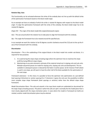 165Appendix A – Stope Optimizer Guideline
Rotation Dips, Axes
This functionality can be activated whenever the strike of the orebody does not line up with the default strike
of the optimization framework based on the block model origin.
As an example we have an orebody of which the strike is rotated 45 degrees with respect to the block model
origin. To align the optimization framework with the strike of the orebody, the block model origin has to be
rotated 45 degrees.
Origin XYZ - The origin of the block model (the original framework origin).
Axis – The axis around which the rotation has to take place to align the framework with the orebody.
Dip – The angle the framework has to be rotated around the specified axis.
In our example we want the rotation to be 45 degrees counter-clockwise around the Z (3) axis to line up the X-
axis of the framework with the orebody.
Discretisation
Discretisation – This is the subdividing of the original blocks in the block model into smaller sub blocks. It is
required for two purposes:
1. It is used during the stope shape annealing stage where the optimizer tries to maximize the stope
profit by trying different stope shapes.
2. Maintaining an accurate volumetric estimate of the material mined out in stoping units and sub-units.
Multiple sequential passes are made for stoping units, stoping sub-units and development. The ore
available to subsequent passes is reduced by that taken in earlier passes. So for instance if half a block
is used in one stope, we still want to have the other half of the block available for the optimization of
the next stope.
Framework extensions – In this menu it is possible to force the optimizer into optimization at a pre-defined
level spacing (Z-direction) or section spacing (X or Y direction). It gives the end-user the possibility to define
more complex stope shape framework (level spacings or sections) rather than the default stope shape
framework.
Model Discretisation Plane –The cells and subcells in the input block model are subdivided (or discretised) for
the stope shape annealing process. The plane in which the cells are split is normally the the model plane that is
most closely aligned with the stope orientation plane. In cases where the model or framework (or both) are
rotated, another model discretisation plane may be selected.
 