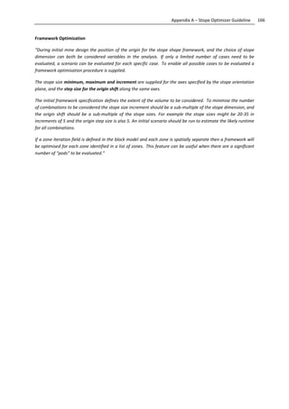 166Appendix A – Stope Optimizer Guideline
Framework Optimization
“During initial mine design the position of the origin for the stope shape framework, and the choice of stope
dimension can both be considered variables in the analysis. If only a limited number of cases need to be
evaluated, a scenario can be evaluated for each specific case. To enable all possible cases to be evaluated a
framework optimisation procedure is supplied.
The stope size minimum, maximum and increment are supplied for the axes specified by the stope orientation
plane, and the step size for the origin shift along the same axes.
The initial framework specification defines the extent of the volume to be considered. To minimise the number
of combinations to be considered the stope size increment should be a sub-multiple of the stope dimension, and
the origin shift should be a sub-multiple of the stope sizes. For example the stope sizes might be 20-35 in
increments of 5 and the origin step size is also 5. An initial scenario should be run to estimate the likely runtime
for all combinations.
If a zone iteration field is defined in the block model and each zone is spatially separate then a framework will
be optimised for each zone identified in a list of zones. This feature can be useful when there are a significant
number of “pods” to be evaluated.”
 