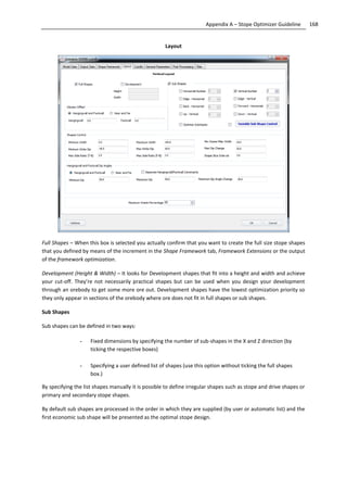 168Appendix A – Stope Optimizer Guideline
Layout
Full Shapes – When this box is selected you actually confirm that you want to create the full size stope shapes
that you defined by means of the increment in the Shape Framework tab, Framework Extensions or the output
of the framework optimization.
Development (Height & Width) – It looks for Development shapes that fit into a height and width and achieve
your cut-off. They’re not necessarily practical shapes but can be used when you design your development
through an orebody to get some more ore out. Development shapes have the lowest optimization priority so
they only appear in sections of the orebody where ore does not fit in full shapes or sub shapes.
Sub Shapes
Sub shapes can be defined in two ways:
- Fixed dimensions by specifying the number of sub-shapes in the X and Z direction (by
ticking the respective boxes)
- Specifying a user defined list of shapes (use this option without ticking the full shapes
box.)
By specifying the list shapes manually it is possible to define irregular shapes such as stope and drive shapes or
primary and secondary stope shapes.
By default sub shapes are processed in the order in which they are supplied (by user or automatic list) and the
first economic sub shape will be presented as the optimal stope design.
 