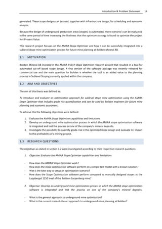 16Introduction & Problem Statement
generated. These stope designs can be used, together with infrastructure design, for scheduling and economic
analysis.
Because the design of underground production areas (stopes) is automated, more scenario’s can be evaluated
in the same period of time increasing the likeliness that the optimum strategy is found to optimize the project
Net Present Value.
This research project focuses on the AMIRA Stope Optimizer and how it can be succesfully integrated into a
sublevel stope mine optimization process for future mine planning at Boliden Mineral AB.
1.1 MOTIVATION
Boliden Mineral AB invested in the AMIRA P1037 Stope Optimizer research project that resulted in a tool for
automated cut-off based stope design. A first version of the software package was recently released for
commercial use and the main question for Boliden is whether the tool is an added value to the planning
process in Sublevel Stoping currently applied within the company.
1.2 AIM AND OBJECTIVES
The aim of this thesis was defined as:
To introduce and evaluate an optimization approach for sublevel stope mine optimization using the AMIRA
Stope Optimizer that includes grade-risk quantification and can be used by Boliden engineers for future mine
planning and economic assesment.
To achieve this the following objectives were defined:
1. Evaluate the AMIRA Stope Optimizer capabilities and limitations
2. Develop an underground mine optimization process in which the AMIRA stope optimization software
is integrated and test the process on one of the company’s mineral deposits.
3. Investigate the possibility to quantify grade-risk in the optimized stope design and evaluate its’ impact
to the profitability of a mining project.
1.3 RESEARCH QUESTIONS
The objectives as stated in section 1.2 were investigated according to their respective research questions
1. Objective: Evaluate the AMIRA Stope Optimizer capabilities and limitations
- How does the AMIRA Stope Optimizer work?
- How does the stope optimization software perform on a simple test model with a known solution?
- Wat is the best way to setup an optimization scenario?
- How does the Stope Optimization software perform compared to manually designed stopes at the
Lappberget 1250 level of the Boliden Garpenberg mine?
2. Objective: Develop an underground mine optimization process in which the AMIRA stope optimization
software is integrated and test the process on one of the company’s mineral deposits.
- What is the general approach to underground mine optimization?
- What is the current state-of-the-art approach to underground mine planning at Boliden?
 