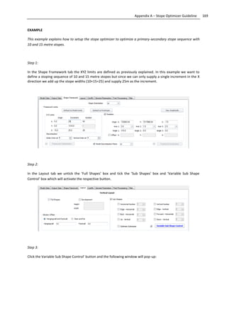169Appendix A – Stope Optimizer Guideline
EXAMPLE
This example explains how to setup the stope optimizer to optimize a primary-secondary stope sequence with
10 and 15 metre stopes.
Step 1:
In the Shape Framework tab the XYZ limits are defined as previously explained. In this example we want to
define a stoping sequence of 10 and 15 metre stopes but since we can only supply a single increment in the X
direction we add up the stope widths (10+15=25) and supply 25m as the increment.
Step 2:
In the Layout tab we untick the ‘Full Shapes’ box and tick the ‘Sub Shapes’ box and ‘Variable Sub Shape
Control’ box which will activate the respective button.
Step 3:
Click the Variable Sub Shape Control’ button and the following window will pop-up:
 