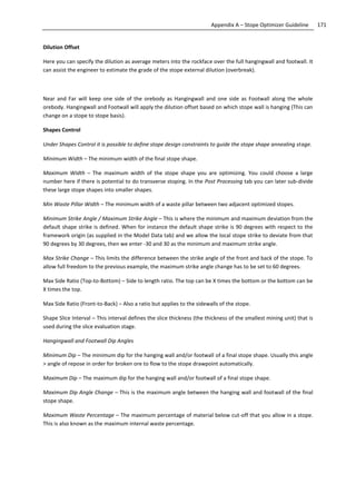 171Appendix A – Stope Optimizer Guideline
Dilution Offset
Here you can specify the dilution as average meters into the rockface over the full hangingwall and footwall. It
can assist the engineer to estimate the grade of the stope external dilution (overbreak).
Near and Far will keep one side of the orebody as Hangingwall and one side as Footwall along the whole
orebody. Hangingwall and Footwall will apply the dilution offset based on which stope wall is hanging (This can
change on a stope to stope basis).
Shapes Control
Under Shapes Control it is possible to define stope design constraints to guide the stope shape annealing stage.
Minimum Width – The minimum width of the final stope shape.
Maximum Width – The maximum width of the stope shape you are optimizing. You could choose a large
number here if there is potential to do transverse stoping. In the Post Processing tab you can later sub-divide
these large stope shapes into smaller shapes.
Min Waste Pillar Width – The minimum width of a waste pillar between two adjacent optimized stopes.
Minimum Strike Angle / Maximum Strike Angle – This is where the minimum and maximum deviation from the
default shape strike is defined. When for instance the default shape strike is 90 degrees with respect to the
framework origin (as supplied in the Model Data tab) and we allow the local stope strike to deviate from that
90 degrees by 30 degrees, then we enter -30 and 30 as the minimum and maximum strike angle.
Max Strike Change – This limits the difference between the strike angle of the front and back of the stope. To
allow full freedom to the previous example, the maximum strike angle change has to be set to 60 degrees.
Max Side Ratio (Top-to-Bottom) – Side to length ratio. The top can be X times the bottom or the bottom can be
X times the top.
Max Side Ratio (Front-to-Back) – Also a ratio but applies to the sidewalls of the stope.
Shape Slice Interval – This interval defines the slice thickness (the thickness of the smallest mining unit) that is
used during the slice evaluation stage.
Hangingwall and Footwall Dip Angles
Minimum Dip – The minimum dip for the hanging wall and/or footwall of a final stope shape. Usually this angle
> angle of repose in order for broken ore to flow to the stope drawpoint automatically.
Maximum Dip – The maximum dip for the hanging wall and/or footwall of a final stope shape.
Maximum Dip Angle Change – This is the maximum angle between the hanging wall and footwall of the final
stope shape.
Maximum Waste Percentage – The maximum percentage of material below cut-off that you allow in a stope.
This is also known as the maximum internal waste percentage.
 