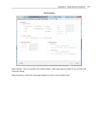 174Appendix A – Stope Optimizer Guideline
Post Processing
Stope splitting – Here it is possible to for instance divide a 100m wide stope in sections of say, 10 meters for
transverse stoping.
Stope Smoothing – stitches the stope edges together to create a more mineable shape
 