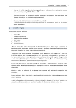 17Introduction & Problem Statement
- How can the AMIRA Stope Optimizer be integrated in a new underground mine optimization process
for future mine planning at Boliden Mineral AB?
3. Objective: Investigate the possibility to quantify grade-risk in the optimized stope mine design and
evaluate its’ impact to the profitability of a mining project.
- How can grade-risk in a mineral resource model be quantified?
- Can the mine optimization process be adapted to account for grade-risk and reduce the risk of poor
project performance?
1.4 REPORT OUTLINE
The report is composed of 6 parts:
1. Introduction
2. Theoretical Background
3. Stope Optimizer Evaluation
4. Case Studies
5. Conclusions
6. Recommendations
After the introduction to the thesis project, the theoretical background of the project is presented in
Chapter 2. First an introduction to stope mining methods is presented with related geotechnical design
constraints after which the AMIRA Stope Optimizer is introduced.
Subsequently, the theory to the Net Present Value and its relation to cut-off grade (Lane’s theory) is
presented. Based on Lane’s theory an approach to mine optimization is proposed which is compared to
the current state-of-the-art mine optimization process at Boliden Mineral AB. Required changes to the
current mine optimization process as carried out at Boliden Mineral AB are presented to succesfully
implement the AMIRA Stope Optimizer in the mine planning process.
Subsequently, the approach to quantify quantify the grade risk in a mineral deposit is introduced and a
modified version of the optimization process is proposed to account for grade risk during Sublevel Stope
mine design.
Chapter 3 covers an evaluation of the AMIRA Stope Optimizer and describes its capabilities and
limitations.
Chapter 4 presents several case studies in which the concepts introduced in Chapter 2 are applied to real
mineral resources.
Chapter 5 and 6 present overall conclusions and recommendations based on the performed research. The
conclusions and recomendations are subdivided based on the objectives as stated in section 1.2.
 