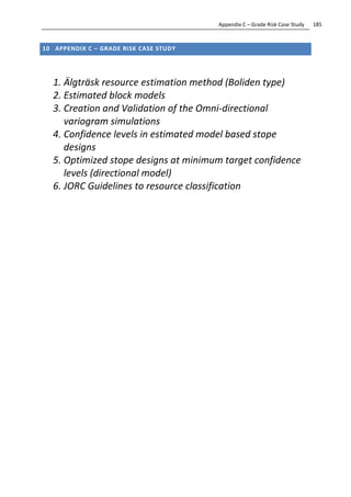 185Appendix C – Grade Risk Case Study
10 APPENDIX C – GRADE RISK CASE STUDY
1. Älgträsk resource estimation method (Boliden type)
2. Estimated block models
3. Creation and Validation of the Omni-directional
variogram simulations
4. Confidence levels in estimated model based stope
designs
5. Optimized stope designs at minimum target confidence
levels (directional model)
6. JORC Guidelines to resource classification
 