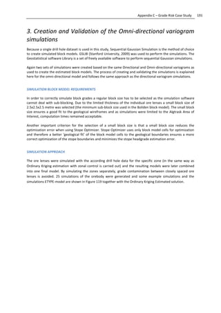 191Appendix C – Grade Risk Case Study
3. Creation and Validation of the Omni-directional variogram
simulations
Because a single drill hole dataset is used in this study, Sequential Gaussian Simulation is the method of choice
to create simulated block models. GSLIB (Stanford University, 2009) was used to perform the simulations. The
Geostatistical software Library is a set of freely available software to perform sequential Gaussian simulations.
Again two sets of simulations were created based on the same Directional and Omni-directional variograms as
used to create the estimated block models. The process of creating and validating the simulations is explained
here for the omni-directional model and follows the same approach as the directional variogram simulations.
SIMULATION BLOCK MODEL REQUIREMENTS
In order to correctly simulate block grades a regular block size has to be selected as the simulation software
cannot deal with sub-blocking. Due to the limited thickness of the individual ore lenses a small block size of
2.5x2.5x2.5 metre was selected (the minimum sub-block size used in the Boliden block model). The small block
size ensures a good fit to the geological wireframes and as simulations were limited to the Algtrask Area of
Interest, computation times remained acceptable.
Another important criterion for the selection of a small block size is that a small block size reduces the
optimization error when using Stope Optimizer. Stope Optimizer uses only block model cells for optimization
and therefore a better ‘geological fit’ of the block model cells to the geological boundaries ensures a more
correct optimization of the stope boundaries and minimizes the stope headgrade estimation error.
SIMULATION APPROACH
The ore lenses were simulated with the according drill hole data for the specific zone (in the same way as
Ordinary Kriging estimation with zonal control is carried out) and the resulting models were later combined
into one final model. By simulating the zones separately, grade contamination between closely spaced ore
lenses is avoided. 25 simulations of the orebody were generated and some example simulations and the
simulations ETYPE-model are shown in Figure 119 together with the Ordinary Kriging Estimated solution.
 