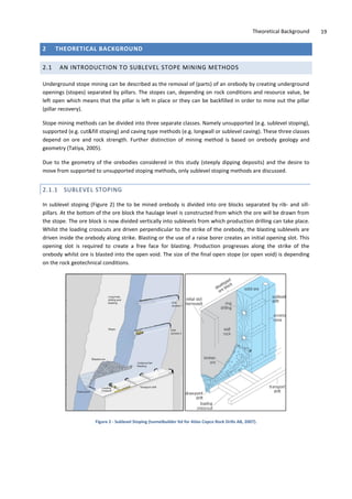 Theoretical Background 19
2 THEORETICAL BACKGROUND
2.1 AN INTRODUCTION TO SUBLEVEL STOPE MINING METHODS
Underground stope mining can be described as the removal of (parts) of an orebody by creating underground
openings (stopes) separated by pillars. The stopes can, depending on rock conditions and resource value, be
left open which means that the pillar is left in place or they can be backfilled in order to mine out the pillar
(pillar recovery).
Stope mining methods can be divided into three separate classes. Namely unsupported (e.g. sublevel stoping),
supported (e.g. cut&fill stoping) and caving type methods (e.g. longwall or sublevel caving). These three classes
depend on ore and rock strength. Further distinction of mining method is based on orebody geology and
geometry (Tatiya, 2005).
Due to the geometry of the orebodies considered in this study (steeply dipping deposits) and the desire to
move from supported to unsupported stoping methods, only sublevel stoping methods are discussed.
2.1.1 SUBLEVEL STOPING
In sublevel stoping (Figure 2) the to be mined orebody is divided into ore blocks separated by rib- and sill-
pillars. At the bottom of the ore block the haulage level is constructed from which the ore will be drawn from
the stope. The ore block is now divided vertically into sublevels from which production drilling can take place.
Whilst the loading crosscuts are driven perpendicular to the strike of the orebody, the blasting sublevels are
driven inside the orebody along strike. Blasting or the use of a raise borer creates an initial opening slot. This
opening slot is required to create a free face for blasting. Production progresses along the strike of the
orebody whilst ore is blasted into the open void. The size of the final open stope (or open void) is depending
on the rock geotechnical conditions.
Figure 2 - Sublevel Stoping (tunnelbuilder ltd for Atlas Copco Rock Drills AB, 2007).
 