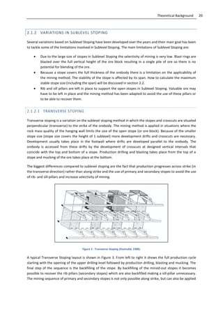 20Theoretical Background
2.1.2 VARIATIONS IN SUBLEVEL STOPING
Several variations based on Sublevel Stoping have been developed over the years and their main goal has been
to tackle some of the limitations involved in Sublevel Stoping. The main limitations of Sublevel Stoping are:
 Due to the large size of stopes in Sublevel Stoping the selectivity of mining is very low. Blast rings are
blasted over the full vertical height of the ore block resulting in a single pile of ore so there is no
potential for blending of the ore.
 Because a stope covers the full thickness of the orebody there is a limitation on the applicability of
the mining method. The stability of the stope is affected by its span. How to calculate the maximum
stable stope size (including the span) will be discussed in section 2.2.
 Rib and sill pillars are left in place to support the open stopes in Sublevel Stoping. Valuable ore may
have to be left in place and the mining method has been adapted to avoid the use of these pillars or
to be able to recover them.
2.1.2.1 TRANSVERSE STOPING
Transverse stoping is a variation on the sublevel stoping method in which the stopes and crosscuts are situated
perpendicular (transverse) to the strike of the orebody. The mining method is applied in situations where the
rock mass quality of the hanging wall limits the size of the open stope (or ore block). Because of the smaller
stope size (stope size covers the height of 1 sublevel) more development drifts and crosscuts are necessary.
Development usually takes place in the footwall where drifts are developed parallel to the orebody. The
orebody is accessed from these drifts by the development of crosscuts at designed vertical intervals that
coincide with the top and bottom of a stope. Production drilling and blasting takes place from the top of a
stope and mucking of the ore takes place at the bottom.
The biggest differences compared to sublevel stoping are the fact that production progresses across strike (in
the transverse direction) rather than along strike and the use of primary and secondary stopes to avoid the use
of rib- and sill-pillars and increase selectivity of mining.
Figure 3 - Transverse Stoping (Hustrulid, 1988).
A typical Transverse Stoping layout is shown in Figure 3. From left to right it shows the full production cycle
starting with the opening of the upper drilling level followed by production drilling, blasting and mucking. The
final step of the sequence is the backfilling of the stope. By backfilling of the mined-out stopes it becomes
possible to recover the rib pillars (secondary stopes) which are also backfilled making a sill-pillar unnecessary.
The mining sequence of primary and secondary stopes is not only possible along strike, but can also be applied
 