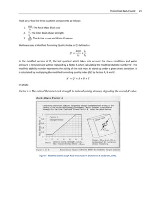 24Theoretical Background
Hoek describes the three quotient components as follows:
1. : The Rock Mass Block size
2. : The Inter-block shear strength
3. : The Active stress and Water Pressure
Mathews uses a Modified Tunneling Quality Index or Q’ defined as:
In the modified version of Q, the last quotient which takes into account the stress conditions and water
pressure is removed and will be replaced by a factor A when calculating the modified stability number N’. The
modified stability number represents the ability of the rock mass to stand up under a given stress condition. It
is calculated by multiplying the modified tunnelling quality index (Q’) by factors A, B and C:
in which;
Factor A = The ratio of the intact rock strength to induced mining stresses, degrading the overall N’ value.
Figure 9 - Modified Stability Graph Rock Stress Factor A (Hutchinson & Diederichs, 1996).
 