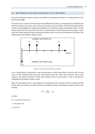 27Theoretical Background
2.3 NET PRESENT VALUE AND ITS RELATION TO CUT-OFF GRADE
One of the best-known research projects in the field of cut-off grade optimization in mining operations is the
work of Lane (1988).
The work of Lane is based on the Net Present Value (NPV) theory, which is a mathematical way of defining the
difference between the present value of future cash inflows and cash outflows. The Net Present Value theory
is used in capital budgeting to analyse the profitability of an investment project (Investopedia, 2013). The Net
Present Value takes into account the time value of money based on the principle that money today is worth
more than money tomorrow. When calculating the NPV we want to know the net difference of all future cash
inflows and all cash outflows in today’s money.
Figure 13 - Cash inflow and outflow over n Periods.
In the mining industry, investments in new mining projects are often large before mining can start and the
return on this investment takes place over long periods of time, this means that the future returns (cash
inflow) on the capital investment of today (cash outflow) have to be discounted in order to calculate the
profitability of the project in today’s money.
Figure 13 shows typical cash in- and outflows of a mining project over n periods of time. To calculate the Net
Present Value, the present value (PV) of all future cash flows should be calculated by using the present value
equation.
(1)
in which;
 