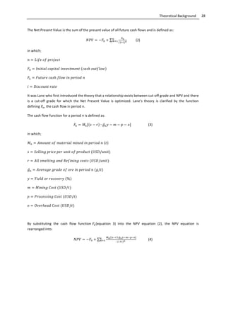 28Theoretical Background
The Net Present Value is the sum of the present value of all future cash flows and is defined as:
∑ (2)
in which;
It was Lane who first introduced the theory that a relationship exists between cut-off grade and NPV and there
is a cut-off grade for which the Net Present Value is optimized. Lane’s theory is clarified by the function
defining , the cash flow in period n.
The cash flow function for a period n is defined as:
̅ (3)
in which;
̅
By substituting the cash flow function (equation 3) into the NPV equation (2), the NPV equation is
rearranged into:
∑
̅
(4)
 