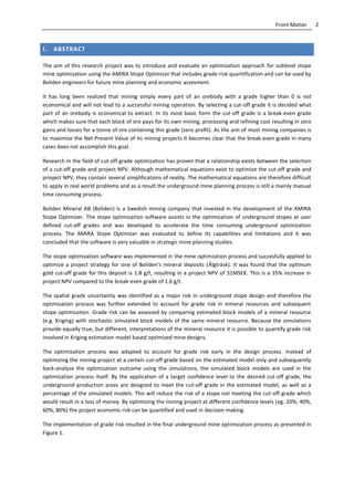 2Front Matter
I. ABSTRACT
The aim of this research project was to introduce and evaluate an optimization approach for sublevel stope
mine optimization using the AMIRA Stope Optimizer that includes grade-risk quantification and can be used by
Boliden engineers for future mine planning and economic assesment.
It has long been realized that mining simply every part of an orebody with a grade higher than 0 is not
economical and will not lead to a successful mining operation. By selecting a cut-off grade it is decided what
part of an orebody is economical to extract. In its most basic form the cut-off grade is a break-even grade
which makes sure that each block of ore pays for its own mining, processing and refining cost resulting in zero
gains and losses for a tonne of ore containing this grade (zero profit). As the aim of most mining companies is
to maximize the Net Present Value of its mining projects it becomes clear that the break-even grade in many
cases does not accomplish this goal.
Research in the field of cut-off grade optimization has proven that a relationship exists between the selection
of a cut-off grade and project NPV. Although mathematical equations exist to optimize the cut-off grade and
prioject NPV, they contain several simplifications of reality. The mathematical equations are therefore difficult
to apply in real world problems and as a result the underground mine planning process is still a mainly manual
time consuming process.
Boliden Mineral AB (Boliden) is a Swedish mining company that invested in the development of the AMIRA
Stope Optimizer. The stope optimization software assists in the optimization of underground stopes at user
defined cut-off grades and was developed to accelerate the time consuming underground optimization
process. The AMIRA Stope Optimizer was evaluated to define its capabilities and limitations and it was
concluded that the software is very valuable in strategic mine planning studies.
The stope optimization software was implemented in the mine optimzation process and succesfully applied to
optimize a project strategy for one of Boliden’s mineral deposits (Älgträsk). It was found that the optimum
gold cut-off grade for this deposit is 1.8 g/t, resulting in a project NPV of 31MSEK. This is a 35% increase in
project NPV compared to the break-even grade of 1.6 g/t.
The spatial grade uncertainty was identified as a major risk in underground stope design and therefore the
optimization process was further extended to account for grade risk in mineral resources and subsequent
stope optimization. Grade risk can be assessed by comparing estimated block models of a mineral resource
(e.g. Kriging) with stochastic simulated block models of the same mineral resource. Because the simulations
provide equally true, but different, interpretations of the mineral resource it is possible to quantify grade risk
involved in Kriging estimation model based optimized mine designs.
The optimization process was adapted to account for grade risk early in the design process. Instead of
optimizing the mining project at a certain cut-off grade based on the estimated model only and subsequently
back-analyze the optimization outcome using the simulations, the simulated block models are used in the
optimization process itself. By the application of a target confidence level to the desired cut-off grade, the
underground production areas are designed to meet the cut-off grade in the estimated model, as well as a
percentage of the simulated models. This will reduce the risk of a stope not meeting the cut-off grade which
would result in a loss of money. By optimizing the mining project at different confidence levels (eg. 20%, 40%,
60%, 80%) the project economic risk can be quantified and used in decision making.
The implementation of grade risk resulted in the final underground mine optimization process as presented in
Figure 1.
 