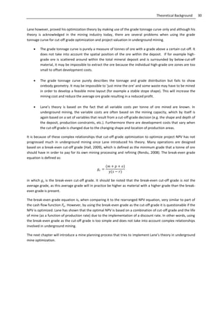 30Theoretical Background
Lane however, proved his optimization theory by making use of the grade tonnage curve only and although his
theory is acknowledged in the mining industry today, there are several problems when using the grade
tonnage curve for cut-off grade optimization and project valuation in underground mining.
 The grade tonnage curve is purely a measure of tonnes of ore with a grade above a certain cut-off. It
does not take into account the spatial position of the ore within the deposit. If for example high-
grade ore is scattered around within the total mineral deposit and is surrounded by below-cut-off
material, it may be impossible to extract the ore because the individual high-grade ore zones are too
small to offset development costs.
 The grade tonnage curve purely describes the tonnage and grade distribution but fails to show
orebody geometry. It may be impossible to ‘just mine the ore’ and some waste may have to be mined
in order to develop a feasible mine layout (for example a stable stope shape). This will increase the
mining cost and reduce the average ore grade resulting in a reduced profit.
 Lane’s theory is based on the fact that all variable costs per tonne of ore mined are known. In
underground mining, the variable costs are often based on the mining capacity, which by itself is
again based on a set of variables that result from a cut-off grade decision (e.g. the shape and depth of
the deposit, production constraints, etc.). Furthermore there are development costs that vary when
the cut-off grade is changed due to the changing shape and location of production areas.
It is because of these complex relationships that cut-off grade optimization to optimize project NPV has not
progressed much in underground mining since Lane introduced his theory. Many operations are designed
based on a break-even cut-off grade (Hall, 2009), which is defined as the minimum grade that a tonne of ore
should have in order to pay for its own mining processing and refining (Rendu, 2008). The break-even grade
equation is defined as:
in which is the break-even cut-off grade. It should be noted that the break-even cut-off grade is not the
average grade, as this average grade will in practice be higher as material with a higher grade than the break-
even grade is present.
The break-even grade equation is, when comparing it to the rearranged NPV equation, very similar to part of
the cash flow function . However, by using the break-even grade as the cut-off grade it is questionable if the
NPV is optimized. Lane has shown that the optimal NPV is based on a combination of cut-off grade and the life
of mine (as a function of production rate) due to the implementation of a discount rate. In other words, using
the break-even grade as the cut-off grade is too simple and does not take into account complex relationships
involved in underground mining.
The next chapter will introduce a mine planning process that tries to implement Lane’s theory in underground
mine optimization.
 