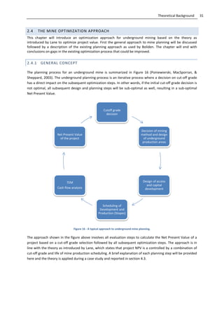 31Theoretical Background
2.4 THE MINE OPTIMIZATION APPROACH
This chapter will introduce an optimization approach for underground mining based on the theory as
introduced by Lane to optimize project value. First the general approach to mine planning will be discussed
followed by a description of the existing planning approach as used by Boliden. The chapter will end with
conclusions on gaps in the existing optimization process that could be improved.
2.4.1 GENERAL CONCEPT
The planning process for an underground mine is summarized in Figure 16 (Poniewierski, MacSporran, &
Sheppard, 2003). The underground planning process is an iterative process where a decision on cut-off grade
has a direct impact on the subsequent optimization steps. In other words, if the initial cut-off grade decision is
not optimal, all subsequent design and planning steps will be sub-optimal as well, resulting in a sub-optimal
Net Present Value.
Figure 16 - A typical approach to underground mine planning.
The approach shown in the figure above involves all evaluation steps to calculate the Net Present Value of a
project based on a cut-off grade selection followed by all subsequent optimization steps. The approach is in
line with the theory as introduced by Lane, which states that project NPV is a controlled by a combination of
cut-off grade and life of mine production scheduling. A brief explanation of each planning step will be provided
here and the theory is applied during a case study and reported in section 4.3.
Cutoff grade
decision
Decision of mining
method and design
of underground
production areas
Design of access
and capital
development
Scheduling of
Development and
Production (Stopes)
TEM
Cash flow analysis
Net Present Value
of the project
 