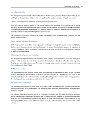 32Theoretical Background
Cut-off grade decision
The mine planning process starts with an estimation of the break-even grade for the deposit and although it is
unlikely to be the optimal cut-off, the break-even grade is often used as a firsts cut-off grade assumption.
Decision of mining method and design of underground production areas
Once a first cut-off grade is applied to the mineral resource, the geometry of the mineral reserve can be
visualized. Based on the orebody shape, orientation and geology together with geotechnical rock conditions a
suitable mining method has to be selected. It is common practice to use mining method selection tools such as
the Nicholas Method or the UBC Mining Method Selection Tool.
The production areas of the deposit (e.g. stopes) are designed based on geotechnical conditions and the
mining method of choice.
Design of access and capital development
With the production areas of the mine in place, the next step is to design the access development (shafts,
declines, level development and ore drives) necessary to access the production areas. It is important to
compare the value of the ore contained in the production area to the cost of the access development required
to reach the production area.
Scheduling of Development and Production
The designed Development works and Production areas (stopes) are loaded into a scheduling package to
produce a life of mine schedule for the operation. This schedule is based on a feasible mine sequence,
development rate and production rate. The result of this stage is a production schedule that can be fed into a
Technical Economic Model (TEM).
TEM Cash flow Analysis
The imported production schedule coming from the scheduling package forms the basis for the cash flow
analysis. The cash flow model contains all revenues and costs calculated on a monthly basis and based on the
production schedule. It also includes all other costs (e.g. Capital Expenditures) related to the mining operation.
The resulting cash flow can be discounted to obtain the project NPV.
Net Present Value of the project
The calculated project NPV is the value based on the life of mine schedule which itself is based on the designed
production areas and access development. The production areas and access development are ultimately based
on the cut-off grade.
The theoretical background as introduced by Lane clearly returns in the described optimization approach
making the next step in the process an obvious one. As already indicated in Figure 16, the optimization process
is iterative and the next step would be to change the cut-off grade and re-analyse the subsequent steps to find
a new project NPV. Once a range of NPV’s has been found, the optimal strategy that maximizes NPV can be
selected.
 