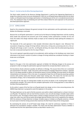 34Theoretical Background
Phase 2 – Carried out by the Mine Planning Department
The block model created by the Resource Geology Department is used by the Engineering Department to
design the production areas and access development. With the cut-off grade being implemented into the block
model, cut-off grade based mine design optimization is limited because all the ore is considered economical to
mine. The subsequent steps of scheduling and cash flow analysis follow the same approach as the previously
described optimization approach.
2.4.3 CONCLUSION
Based on the comparison between the general concept of mine optimization and the optimization process at
Boliden the following is concluded.
Because the cut-off grade optimization is carried out by the Resource Geology Department and the resulting
block model only represents the economic part of the orebody, further optimization is limited. On the one
hand, this makes mine design relatively simple as stopes can be created by simply splitting the orebody on a
regular grid.
The downside of the used approach is that valuable information about the deposit is lost. Whenever first
assumptions change (e.g. change of mining method, metal prices, mining costs, processing costs etc.), the cut-
off grade will change as well. In case the cut-off grade will drop, this means that the whole planning process
has to be re-executed starting from the first step of Phase 1.
The current approach especially proved to be problematic whilst working on the Kankberg case study (more
information to be found in section 4.2) where a change of mining method was considered resulting in a lower
break even cut-off grade.
Possibilities
Based on the gaps in the mine optimization approach at Boliden the following changes to the process are
proposed in order to change the optimization approach towards the concept described in section 2.4.1.
Ore boundaries should, whenever possible, be defined on lithology. This assures that all the ore is estimated
and represented in the block model. Discussions with the Resource Geology Department however, indicated
that it is not always possible to define ore boundaries based on purely lithology and assay based cut-off grade
interpretations are necessary. If this is the case, it is proposed to lower the cut-off value by assuming a positive
scenario with positive metal price forecasts and/or lower mining costs. This lowers the risk that once first
assumptions change, a full re-interpretation and estimation of the mineral resource is required.
As a result of the new way of creating block models not all the ore blocks in the resulting block model are
automatically mineable. This means that the complete optimization of the mining operation is now shifted to
the Mine Planning Department.
As the author is aware of the fact that cut-off grade based mine design can be a time consuming process, the
AMIRA Stope Optimizer is proposed to assist the engineers in this process.
The Stope Optimizer can be used to find the economic zone within a block model based on a chosen minimum
cut-off grade. The Optimizer will not only find the economic zone, but will also design mineable stopes within
the economic zone. The design of these stopes is based on design constraints such as minimum and maximum
stope sizes, pillar sizes and internal waste percentage (planned dilution) that can be supplied by the engineer.
With the assistance of Stope Optimizer to design mineable stopes at multiple cut-off grade scenarios, it should
be much easier to find the mining scenario that maximizes the Net Present Value of the mining project.
By automating the process of cut-off based stope design, the need for continuous repetition of Phase 1
whenever first assumptions change is avoided. This means that the Mine Optimization Process at Boliden is
transformed into the mine optimization process as described in section 2.4.1.
 
