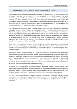 35Theoretical Background
2.5 IMPLEMENTING GRADE RISK IN UNDERGROUND MINE PLANNING
With mining projects requiring large capital investments and the fact that return on these investments can
take years, it is obvious that risk mitigation is an important part of the mine planning process. Thus far, a
method was proposed to find the optimal mine plan based on an estimated mineral resource model. As the
optimum mine plan is completely founded on this model, the success of the project is largely based on the
accurateness of the resource model. The accurateness of the mineral resource can be considered a risk and is
often referred to as ‘grade-risk’. It is important to have a sound understanding of the uncertainty within the
resource model before any decisions are made to proceed with a project.
The main source of information about a mineral resource is drill hole data resulting from exploration
campaigns. Due to the cost of drilling and for reasons of practicality it is impossible to drill an endless array of
holes to literally ‘pinch through’ the whole orebody. For this reason holes are usually drilled and sampled on a
regular grid resulting in local knowledge of the orebody. With the local orebody shape and mineral grades
known, the unknown parts of the orebody are interpolated manually (the shape of the orebody) and by means
of so-called estimation algorithms (the mineral grades inside the orebody shape). Multiple estimation
algorithms exist including Nearest Neighbor, Inverse Distance Weighting and Kriging which are all well
described in literature such as (Goovaerts, 1997).
Most simple methods (including Inverse Distance Weighting) interpolate grades based on surrounding
‘measured’ grades that are given a weighting factor based on their distance from the to be estimated point.
Together these surrounding grades (multiplied by a weighting factor) result in an estimated grade at an
unknown location.
Although the distance weighting methods are a correct first approach to grade interpolation, these simple
methods fail to take directional relationships between spatially separated samples into account. There might
be a strong down-dip or along-strike relationship between the measured grades that needs to be respected
when interpolating grades. The (semi-)variogram is a mathematical way of describing this (directional)
relationship between measured points and can especially be useful in deposits that show a strong directional
component. The constructed variogram models can be used in conjunction with Kriging interpolation methods
to estimate grades within a mineral resource more accurately.
A relatively new development (yet not applied by Boliden Mineral AB) within the minerals industry is the
application of stochastic simulations in resource evaluation. By simulating multiple ‘equally true’ realizations of
the mineral resource it becomes possible to quantify the spatial grade uncertainty in a mineral resource. These
simulated resource models can be a valuable source of information in the mine optimization process.
The theory behind grade estimation and grade simulation is introduced in this chapter and two modified
versions of the mine optimization approach as introduced in section 2.4 are proposed to account for grade-
risk. The proposed approach were validated in a case study and the results of this study are presented in
section 4.4
 