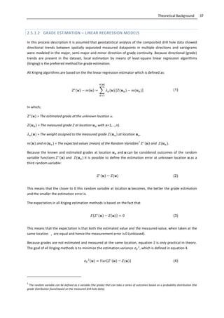 37Theoretical Background
2.5.1.2 GRADE ESTIMATION – LINEAR REGRESSION MODELS
In this process description it is assumed that geostatistical analysis of the composited drill hole data showed
directional trends between spatially separated measured datapoints in multiple directions and variograms
were modeled in the major, semi-major and minor direction of grade continuity. Because directional (grade)
trends are present in the dataset, local estimation by means of least-square linear regression algorithms
(Kriging) is the preferred method for grade estimation.
All Kriging algorithms are based on the the linear regression estimator which is defined as:
∑ (1)
In which;
= The estimated grade at the unknown location u.
= The measured grade Z at location with α=1,...,n).
= The weight assigned to the measured grade at location .
and = The expected values (mean) of the Random Variables
1
and .
Because the known and estimated grades at location and can be considered outcomes of the random
variable functions and it is possible to define the estimation error at unknown location as a
third random variable:
(2)
This means that the closer to 0 this random variable at location becomes, the better the grade estimation
and the smaller the estimation error is.
The expectation in all Kriging estimation methods is based on the fact that
{ } (3)
This means that the expectation is that both the estimated value and the measured value, when taken at the
same location , are equal and hence the measurement error is 0 (unbiased).
Because grades are not estimated and measured at the same location, equation 2 is only practical in theory.
The goal of all Kriging methods is to minimize the estimation variance , which is defined in equation 4.
{ } (4)
1
The random variable can be defined as a variable (the grade) that can take a series of outcomes based on a probability distribution (the
grade distribution found based on the measured drill hole data).
 