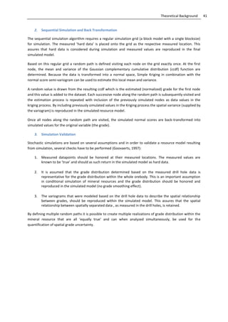 41Theoretical Background
2. Sequential Simulation and Back Transformation
The sequential simulation algorithm requires a regular simulation grid (a block model with a single blocksize)
for simulation. The measured ’hard data’ is placed onto the grid as the respective measured location. This
assures that hard data is considered during simulation and measured values are reproduced in the final
simulated model.
Based on this regular grid a random path is defined visiting each node on the grid exactly once. At the first
node, the mean and variance of the Gaussian complementary cumulative distribution (ccdf) function are
determined. Because the data is transformed into a normal space, Simple Kriging in combination with the
normal score semi-variogram can be used to estimate this local mean and variance.
A random value is drawn from the resulting ccdf which is the estimated (normalized) grade for the first node
and this value is added to the dataset. Each successive node along the random path is subsequently visited and
the estimation process is repeated with inclusion of the previously simulated nodes as data values in the
kriging process. By including previously simulated values in the Kriging process the spatial variance (supplied by
the variogram) is reproduced in the simulated resource model.
Once all nodes along the random path are visited, the simulated normal scores are back-transformed into
simulated values for the original variable (the grade).
3. Simulation Validation
Stochastic simulations are based on several assumptions and in order to validate a resource model resulting
from simulation, several checks have to be performed (Goovaerts, 1997):
1. Measured datapoints should be honored at their measured locations. The measured values are
known to be ‘true’ and should as such return in the simulated model as hard data.
2. It is assumed that the grade distribution determined based on the measured drill hole data is
representative for the grade distribution within the whole orebody. This is an important assumption
in conditional simulation of mineral resources and the grade distribution should be honored and
reproduced in the simulated model (no grade smoothing effect).
3. The variograms that were modeled based on the drill hole data to describe the spatial relationship
between grades, should be reproduced within the simulated model. This assures that the spatial
relationship between spatially separated data , as measured in the drill holes, is retained.
By defining multiple random paths it is possible to create multiple realizations of grade distribution within the
mineral resource that are all ‘equally true’ and can when analyzed simultaneously, be used for the
quantification of spatial grade uncertainty.
 