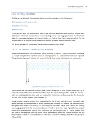 45Theoretical Background
2.6.2 OPTIMIZATION STEPS
Whilst progressing through the stope optimization process three stages can be distinguished:
Slice Evaluation and Seed Generation
Stope Shape Annealing
Post Processing
During the first stage, the optimum basic stope shapes (the seed shapes) and their respective location in the
optimization framework are determined whilst respecting several basic design parameters. A mathematical
algorithm is subsequently applied to these seed shapes into the final stope shapes (stope annealing). The final
stope shapes can be modified further based on the selected settings in the post processing stage.
This section will deal with each stage of the optimization process in more detail.
2.6.2.1 SLICE EVALUATION AND SEED GENERATION
During the slice evaluation process slices are placed within the XZ-Plane in a regular optimization framework.
An example slice pattern for a primary-secondary stoping sequence at a single sublevel is shown in Figure 24.
The optimization framework fixes the slice location in the XZ-Plane leaving the Y direction for optimization.
Figure 24 - The Stope Optimizer Optimization Framework.
The slices have the size and shape of the so-called ‘smallest mining unit’. It is the smallest volume that can be
selectively mined and therefore it is this ‘slice’ of the stope that is evaluated against the cut-off. The slice has a
width and height equal to the stope width and height whilst the thickness can be any number. The thinner the
slice, the more accurate the basic stope shape will be.
During the slice evaluation process slices are placed within the XZ-plane starting from the framework origin
(either the origin of the block model or a user defined origin). At every slice location the optimizer will cut
through the block model whilst creating and evaluating slices against the cut-off grade. The volume, tonnage
and average grade of each slice is recorded to be used in the Seed Generation stage. Figure 25 shows a typical
output of the slice evaluation process. Slices are stacked and each has a thickness of 1 metre. Only the slices
that have an average grade above the chosen cut-off are presented graphically. It should be noted that also
the slices below cut-off are recorded to be used in the Seed Generation and Stope Shape Annealing processes
(Alford, 2013).
 