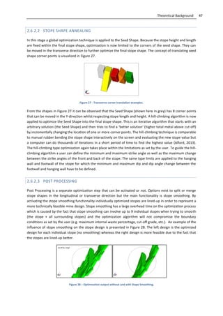 47Theoretical Background
2.6.2.2 STOPE SHAPE ANNEALING
In this stage a global optimization technique is applied to the Seed Shape. Because the stope height and length
are fixed within the final stope shape, optimization is now limited to the corners of the seed shape. They can
be moved in the transverse direction to further optimize the final stope shape. The concept of translating seed
shape corner points is visualized in Figure 27.
Figure 27 - Transverse corner translation examples.
From the shapes in Figure 27 it can be observed that the Seed Shape (shown here in grey) has 8 corner points
that can be moved in the Y-direction whilst respecting stope length and height. A hill-climbing algorithm is now
applied to optimize the Seed Shape into the final stope shape. This is an iterative algorithm that starts with an
arbitrary solution (the Seed Shape) and then tries to find a ‘better solution’ (higher total metal above cut-off)
by incrementally changing the location of one or more corner points. The hill-climbing technique is comparable
to manual rubber bending the stope shape interactively on the screen and evaluating the new stope value but
a computer can do thousands of iterations in a short period of time to find the highest value (Alford, 2013).
The hill-climbing type optimization again takes place within the limitations as set by the user. To guide the hill-
climbing algorithm a user can define the minimum and maximum strike angle as well as the maximum change
between the strike angles of the front and back of the stope. The same type limits are applied to the hanging
wall and footwall of the stope for which the minimum and maximum dip and dip angle change between the
footwall and hanging wall have to be defined.
2.6.2.3 POST PROCESSING
Post Processing is a separate optimization step that can be activated or not. Options exist to split or merge
stope shapes in the longitudinal or transverse direction but the main functionality is stope smoothing. By
activating the stope smoothing functionality individually optimized stopes are lined-up in order to represent a
more technically feasible mine design. Stope smoothing has a large overhead time on the optimization process
which is caused by the fact that stope smoothing can involve up to 9 individual stopes when trying to smooth
(the stope + all surrounding stopes) and the optimization algorithm will not compromise the boundary
conditions as set by the user (e.g. maximum internal waste percentage, cut-off grade, etc.). An example of the
influence of stope smoothing on the stope design is presented in Figure 28. The left design is the optimized
design for each individual stope (no smoothing) whereas the right design is more feasible due to the fact that
the stopes are lined-up better.
Figure 28 – Optimization output without and with Stope Smoothing.
 
