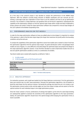 Stope Optimizer Evaluation – Capabilities and Limitations 48
3 STOPE OPTIMIZER EVALUATION – CAPABILITIES AND LIMITATIONS
As a first step in this research project it was decided to analyze the performance of the AMIRA Stope
Optimizer. With the software currently being unknown to Boliden employees and user manuals yet non-
existing, a thorough study was undertaken to learn how to use the software and how to set up optimization
scenarios. This resulted in a Stope Optimizer user guideline that can be found in appendix A. Subsequently the
capability of the optimization software to find the optimal stope shape within simple test block modelswith a
known solution was tested. Finally the stope optimization software was compared to manual stope designs of
the 1257 sublevel at the Boliden Garpenberg mine.
3.1 PERFORMANCE ANALYSIS ON TEST MODELS
In order for the stope optimization software to have any added value to mine design it is important to analyze
if the optimizer is able to find the best stope shape (the shape that maximizes the profit) within the boundary
conditions set by the end-user.
To analyze the capabilities of the optimization algorithms several test models were created to check if and how
the optimization algorithms find the optimal stope shapes. As grade distributions within real geological block
models are very irregular, it is very difficult to manually design the optimized stope and compare the design to
the stope optimization algorithm solution. It was therefore decided to create simple block models that aim to
test one specific optimization variable at a time or a combination of variables.
Two block models were created with properties as defined in Table 1:
1. A strike model
2. A HW (hangingwall) and FW (footwall) model
Block Model Property Value
Block Size 5x5x5
Ore Grade 1
Waste Grade 0
Density (ore&waste) 2.8
Table 1 - Test block model properties.
3.1.1 ANALYSIS APPROACH
For evaluation purposes, each model was loaded into the Stope Optimizer environment. First the optimization
base case scenario was run with ‘loose parameters’ that give the optimization algorithms a lot of freedom to
bend the seed shape into the optimum solution. By leaving the settings very loose the aim is to imitate a real-
life optimization scenario where strike and dip angles can vary from stope to stope and one wants to find the
optimal solution for each individual stope in one single optimization process.
Once the ’loose’ solution is found, combinations of settings that tighten up the limits for seed shape bending
are subsequently applied to evaluate the sensitivity of the optimization algorithm to the input parameters.
Ideally, the optimization algorithm should return the optimal design whilst keeping the optimization limits as
loose as possible.
 