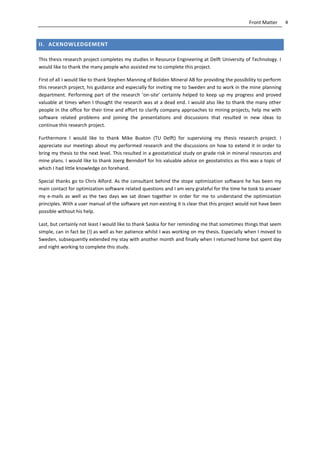 4Front Matter
II. ACKNOWLEDGEMENT
This thesis research project completes my studies in Resource Engineering at Delft University of Technology. I
would like to thank the many people who assisted me to complete this project.
First of all I would like to thank Stephen Manning of Boliden Mineral AB for providing the possibility to perform
this research project, his guidance and especially for inviting me to Sweden and to work in the mine planning
department. Performing part of the research ’on-site’ certainly helped to keep up my progress and proved
valuable at times when I thought the research was at a dead end. I would also like to thank the many other
people in the office for their time and effort to clarify company approaches to mining projects, help me with
software related problems and joining the presentations and discussions that resulted in new ideas to
continue this research project.
Furthermore I would like to thank Mike Buxton (TU Delft) for supervising my thesis research project. I
appreciate our meetings about my performed research and the discussions on how to extend it in order to
bring my thesis to the next level. This resulted in a geostatistical study on grade risk in mineral resources and
mine plans. I would like to thank Joerg Benndorf for his valuable advice on geostatistics as this was a topic of
which I had little knowledge on forehand.
Special thanks go to Chris Alford. As the consultant behind the stope optimization software he has been my
main contact for optimization software related questions and I am very grateful for the time he took to answer
my e-mails as well as the two days we sat down together in order for me to understand the optimization
principles. With a user manual of the software yet non-existing it is clear that this project would not have been
possible without his help.
Last, but certainly not least I would like to thank Saskia for her reminding me that sometimes things that seem
simple, can in fact be (!) as well as her patience whilst I was working on my thesis. Especially when I moved to
Sweden, subsequently extended my stay with another month and finally when I returned home but spent day
and night working to complete this study.
 