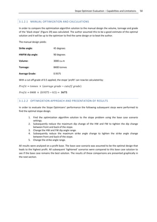 50Stope Optimizer Evaluation – Capabilities and Limitations
3.1.2.1 MANUAL OPTIMIZATION AND CALCULATIONS
In order to compare the optimization algorithm solution to the manual design the volume, tonnage and grade
of the ‘black stope’ (Figure 29) was calculated. The author assumed this to be a good estimate of the optimal
solution and it will be up to the optimizer to find the same design or to beat the author.
The manual design yields:
Strike angle: 45 degrees
HWFW dip angle: 90 degrees
Volume: 3000 cu.m
Tonnage: 8400 tonnes
Average Grade: 0.9375
With a cut-off grade of 0.5 applied, the stope ’profit’ can now be calculated by:
. .
3.1.2.2 OPTIMIZATION APPROACH AND PRESENTATION OF RESULTS
In order to evaluate the Stope Optimizers’ performance the following subsequent steps were performed to
find the optimal stope design.
1. Find the optimization algorithm solution to the stope problem using the base case scenario
settings.
2. Subsequently reduce the maximum dip change of the HW and FW to tighten the dip change
between front and back of the stope.
3. Change the HW and FW dip angle range.
4. Subsequently reduce the maximum strike angle change to tighten the strike angle change
between front and back of the stope.
5. Change the strike angle range.
All results were analyzed on a profit base. The base case scenario was assumed to be the optimal design that
leads to the highest profit. All subsequent ‘tightened’ scenarios were compared to this base case solution to
see if the base case remains the best solution. The results of these comparisons are presented graphically in
the next section.
 