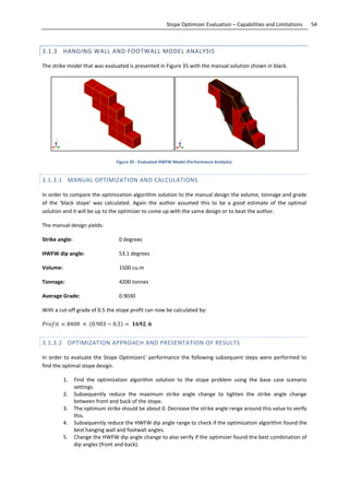 54Stope Optimizer Evaluation – Capabilities and Limitations
3.1.3 HANGING WALL AND FOOTWALL MODEL ANALYSIS
The strike model that was evaluated is presented in Figure 35 with the manual solution shown in black.
Figure 35 - Evaluated HWFW Model (Performance Analysis).
3.1.3.1 MANUAL OPTIMIZATION AND CALCULATIONS
In order to compare the optimization algorithm solution to the manual design the volume, tonnage and grade
of the ‘black stope’ was calculated. Again the author assumed this to be a good estimate of the optimal
solution and it will be up to the optimizer to come up with the same design or to beat the author.
The manual design yields:
Strike angle: 0 degrees
HWFW dip angle: 53.1 degrees
Volume: 1500 cu.m
Tonnage: 4200 tonnes
Average Grade: 0.9030
With a cut-off grade of 0.5 the stope profit can now be calculated by:
. . .
3.1.3.2 OPTIMIZATION APPROACH AND PRESENTATION OF RESULTS
In order to evaluate the Stope Optimizers’ performance the following subsequent steps were performed to
find the optimal stope design.
1. Find the optimization algorithm solution to the stope problem using the base case scenario
settings.
2. Subsequently reduce the maximum strike angle change to tighten the strike angle change
between front and back of the stope.
3. The optimum strike should be about 0. Decrease the strike angle range around this value to verify
this.
4. Subsequently reduce the HWFW dip angle range to check if the optimization algorithm found the
best hanging wall and footwall angles.
5. Change the HWFW dip angle change to also verify if the optimizer found the best combination of
dip angles (front and back).
 