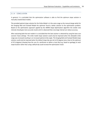 58Stope Optimizer Evaluation – Capabilities and Limitations
3.1.4 CONCLUSION
In general, it is concluded that the optimization software is able to find the optimum stope solution in
manually created block models.
The provided optimal stope solution for the Strike Model is in the same range as the manual design whilst for
the Hanging Wall and Footwall Model the optimizer found a better solution to the optimization problem.
Based on the optimization approach applied by the AMIRA Stope Optimization algorithm the smaller slice
intervals should give more accurate results and it is observed that a too large interval can reduce accuracy.
After evaluating both the test models it is concluded that the best solution is obtained by using the base case
scenario ‘loose settings’. The strike model stope solution could only be improved when the allowable strike
range was increased resulting in an increased optimal strike angle. The Hanging Wall and Footwall Model stope
solution could only be improved when the default shape dip was set to 45 degrees (very close to the optimum
of 47.6 degrees) showing how the use of a wireframe to define a local dip (e.g. based on geology) at each
stope location rather than using a default dip could increase the optimization result.
 