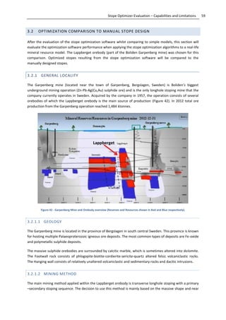 59Stope Optimizer Evaluation – Capabilities and Limitations
3.2 OPTIMIZATION COMPARISON TO MANUAL STOPE DESIGN
After the evaluation of the stope optimization software whilst comparing to simple models, this section will
evaluate the optimization software performance when applying the stope optimization algorithms to a real-life
mineral resource model. The Lappberget orebody (part of the Boliden Garpenberg mine) was chosen for this
comparison. Optimized stopes resulting from the stope optimization software will be compared to the
manually designed stopes.
3.2.1 GENERAL LOCALITY
The Garpenberg mine (located near the town of Garpenberg, Bergslagen, Sweden) is Boliden’s biggest
underground mining operation (Zn-Pb-Ag(Cu,Au) sulphide ore) and is the only longhole stoping mine that the
company currently operates in Sweden. Acquired by the company in 1957, the operation consists of several
orebodies of which the Lappberget orebody is the main source of production (Figure 42). In 2012 total ore
production from the Garpenberg operation reached 1,484 ktonnes.
Figure 42 - Garpenberg Mine and Orebody overview (Reserves and Resources shown in Red and Blue respectively).
3.2.1.1 GEOLOGY
The Garpenberg mine is located in the province of Bergslagen in south central Sweden. This province is known
for hosting multiple Palaeoproterozoic igneous ore deposits. The most common types of deposits are Fe-oxide
and polymetallic sulphide deposits.
The massive sulphide orebodies are surrounded by calcitic marble, which is sometimes altered into dolomite.
The Footwall rock consists of phlogopite-biotite-cordierite-sericite-quartz altered felsic volcaniclastic rocks.
The Hanging wall consists of relatively unaltered volcaniclastic and sedimentary rocks and dacitic intrusions.
3.2.1.2 MINING METHOD
The main mining method applied within the Lappberget orebody is transverse longhole stoping with a primary
–secondary stoping sequence. The decision to use this method is mainly based on the massive shape and near
Lappberget
Lappberget
 