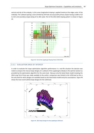 60Stope Optimizer Evaluation – Capabilities and Limitations
vertical and dip of the orebody. In thin areas longitudinal stoping is applied (mainly at the edges outer of the
orebody). The sublevel spacing is 25m (limited by drill hole accuracy) with primary stopes having a width of 10
to 15m and secondary stopes being 15 to 20m wide. Part of the 2013-2014 stoping pattern is shown in Figure
43.
Figure 43 - Part of the Lappberget Stoping Pattern 2013-2014.
3.2.2 EVALUATION AREA OF INTEREST
In order to evaluate the stope optimization algorithm performance in a real-life situation the decision was
made to compare the manual stope designs of a sublevel of the Lappberget orebody to the optimal solution as
provided by the optimization algorithm for the same level. Because only the latest block model including the
2014 Long Term Prices was made available to the author, comparison was limited to the 1250 level as this is
the only level for which designs are available based on the latest block model and price assumptions. Figure 44
shows the most recent (2013) stope designs for the 1250 level.
Figure 44 - 2013 Stope Designs for the Lappberget 1250 level.
 