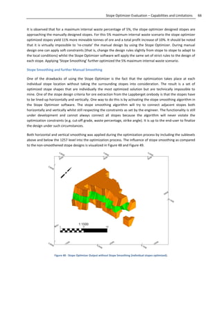 66Stope Optimizer Evaluation – Capabilities and Limitations
It is observed that for a maximum internal waste percentage of 5%, the stope optimizer designed stopes are
approaching the manually designed stopes. For this 5% maximum internal waste scenario the stope optimizer
optimized stopes yield 11% more mineable tonnes of ore and a total profit increase of 10%. It should be noted
that it is virtually impossible to ‘re-create’ the manual design by using the Stope Optimizer. During manual
design one can apply soft constraints (that is, change the design rules slightly from stope to stope to adapt to
the local conditions) whilst the Stope Optimizer software will apply the same set of strict rules to the design of
each stope. Applying ‘Stope Smoothing’ further optimized the 5% maximum internal waste scenario.
Stope Smoothing and further Manual Smoothing
One of the drawbacks of using the Stope Optimizer is the fact that the optimization takes place at each
individual stope location without taking the surrounding stopes into consideration. The result is a set of
optimized stope shapes that are individually the most optimized solution but are technically impossible to
mine. One of the stope design criteria for ore extraction from the Lappberget orebody is that the stopes have
to be lined-up horizontally and vertically. One way to do this is by activating the stope smoothing algorithm in
the Stope Optimizer software. The stope smoothing algorithm will try to connect adjacent stopes both
horizontally and vertically whilst still respecting the constraints as set by the engineer. The functionality is still
under development and cannot always connect all stopes because the algorithm will never violate the
optimization constraints (e.g. cut-off grade, waste percentage, strike angle). It is up to the end-user to finalize
the design under such circumstances.
Both horizontal and vertical smoothing was applied during the optimization process by including the sublevels
above and below the 1257 level into the optimization process. The influence of stope smoothing as compared
to the non-smoothened stope designs is visualized in Figure 48 and Figure 49.
Figure 48 - Stope Optimizer Output without Stope Smoothing (individual stopes optimized).
 