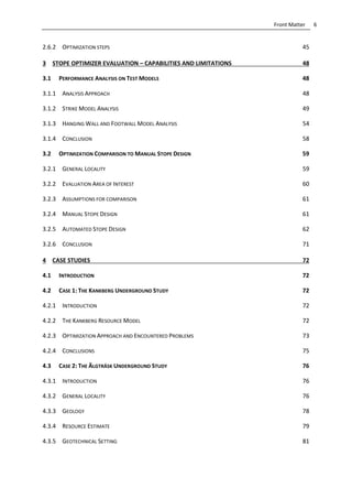 6Front Matter
2.6.2 OPTIMIZATION STEPS 45
3 STOPE OPTIMIZER EVALUATION – CAPABILITIES AND LIMITATIONS 48
3.1 PERFORMANCE ANALYSIS ON TEST MODELS 48
3.1.1 ANALYSIS APPROACH 48
3.1.2 STRIKE MODEL ANALYSIS 49
3.1.3 HANGING WALL AND FOOTWALL MODEL ANALYSIS 54
3.1.4 CONCLUSION 58
3.2 OPTIMIZATION COMPARISON TO MANUAL STOPE DESIGN 59
3.2.1 GENERAL LOCALITY 59
3.2.2 EVALUATION AREA OF INTEREST 60
3.2.3 ASSUMPTIONS FOR COMPARISON 61
3.2.4 MANUAL STOPE DESIGN 61
3.2.5 AUTOMATED STOPE DESIGN 62
3.2.6 CONCLUSION 71
4 CASE STUDIES 72
4.1 INTRODUCTION 72
4.2 CASE 1: THE KANKBERG UNDERGROUND STUDY 72
4.2.1 INTRODUCTION 72
4.2.2 THE KANKBERG RESOURCE MODEL 72
4.2.3 OPTIMIZATION APPROACH AND ENCOUNTERED PROBLEMS 73
4.2.4 CONCLUSIONS 75
4.3 CASE 2: THE ÄLGTRÄSK UNDERGROUND STUDY 76
4.3.1 INTRODUCTION 76
4.3.2 GENERAL LOCALITY 76
4.3.3 GEOLOGY 78
4.3.4 RESOURCE ESTIMATE 79
4.3.5 GEOTECHNICAL SETTING 81
 