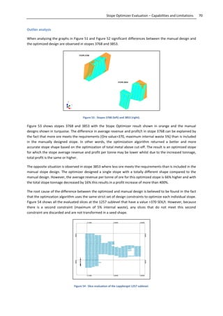 70Stope Optimizer Evaluation – Capabilities and Limitations
Outlier analysis
When analyzing the graphs in Figure 51 and Figure 52 significant differences between the manual design and
the optimized design are observed in stopes 3768 and 3853.
Figure 53 - Stopes 3768 (left) and 3853 (right).
Figure 53 shows stopes 3768 and 3853 with the Stope Optimizer result shown in orange and the manual
designs shown in turquoise. The difference in average revenue and profit/t in stope 3768 can be explained by
the fact that more ore meets the requirements (Ore value>370, maximum internal waste 5%) than is included
in the manually designed stope. In other words, the optimization algorithm returned a better and more
accurate stope shape based on the optimization of total metal above cut-off. The result is an optimized stope
for which the stope average revenue and profit per tonne may be lower whilst due to the increased tonnage,
total profit is the same or higher.
The opposite situation is observed in stope 3853 where less ore meets the requirements than is included in the
manual stope design. The optimizer designed a single stope with a totally different shape compared to the
manual design. However, the average revenue per tonne of ore for this optimized stope is 66% higher and with
the total stope tonnage decreased by 16% this results in a profit increase of more than 400%.
The root cause of the difference between the optimized and manual design is believed to be found in the fact
that the optimzation algorithm uses the same strict set of design constraints to optimize each individual stope.
Figure 54 shows all the evaluated slices at the 1257 sublevel that have a value >370 SEK/t. However, because
there is a second constraint (maximum of 5% internal waste), any slices that do not meet this second
constraint are discarded and are not transformed in a seed shape.
Figure 54 - Slice evaluation of the Lappberget 1257 sublevel.
 