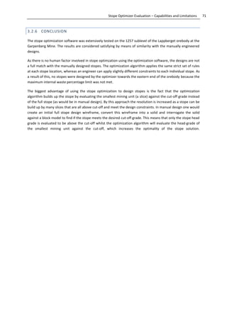 71Stope Optimizer Evaluation – Capabilities and Limitations
3.2.6 CONCLUSION
The stope optimization software was extensively tested on the 1257 sublevel of the Lappberget orebody at the
Garpenberg Mine. The results are considered satisfying by means of similarity with the manually engineered
designs.
As there is no human factor involved in stope optimzation using the optimization software, the designs are not
a full match with the manually designed stopes. The optimization algorithm applies the same strict set of rules
at each stope location, whereas an engineer can apply slightly different constraints to each individual stope. As
a result of this, no stopes were designed by the optimizer towards the eastern end of the orebody because the
maximum internal waste percentage limit was not met.
The biggest advantage of using the stope optimization to design stopes is the fact that the optimization
algorithm builds up the stope by evaluating the smallest mining unit (a slice) against the cut-off grade instead
of the full stope (as would be in manual design). By this approach the resolution is increased as a stope can be
build up by many slices that are all above cut-off and meet the design constraints. In manual design one would
create an initial full stope design wireframe, convert this wireframe into a solid and interrogate the solid
against a block model to find if the stope meets the desired cut-off grade. This means that only the stope head
grade is evaluated to be above the cut-off whilst the optimization algorithm will evaluate the head-grade of
the smallest mining unit against the cut-off, which increases the optimality of the stope solution.
 