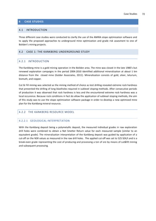 Case Studies 72
4 CASE STUDIES
4.1 INTRODUCTION
Three different case studies were conducted to clarify the use of the AMIRA stope optimization software and
to apply the proposed approaches to underground mine optimization and grade risk assesment to one of
Boliden’s mining projects.
4.2 CASE 1: THE KANKBERG UNDERGROUND STUDY
4.2.1 INTRODUCTION
The Kankberg mine is a gold mining operation in the Boliden area. The mine was closed in the late 1980’s but
renewed exploration campaigns in the period 2004-2010 identified additional mineralization at about 1 km
distance from the closed mine (Golder Associates, 2011). Mineralization consists of gold, silver, telurium,
bismuth, and copper.
Cut & Fill mining was selected as the mining method of choice as test drilling revealed extreme rock hardness
that prevented the drilling of long blastholes required in sublevel stoping methods. After consecutive periods
of production it was observed that rock hardness is less and the encountered extreme rock hardness was a
local occurence. Because rock conditions in fact do allow the application of sublevel stoping methods, the aim
of this study was to use the stope optimization software package in order to develop a new optimized mine
plan for the Kankberg mineral resource.
4.2.2 THE KANKBERG RESOURCE MODEL
4.2.2.1 GEOLOGICAL INTERPRETATION
With the Kankberg deposit being a polymetallic deposit, the measured individual grades in raw exploration
drill holes were combined to obtain a Net Smelter Return value for each measured sample (similar to an
equivalent grade). The mineralization interpretation of the Kankberg deposit was guided by application of a
cut-off on the NSR values as measured in the raw drill holes. The applied cut-off was set to 525 SEK/t and is a
break-even grade representing the cost of producing and processing a ton of ore by means of cut&fill mining
and subsequent processing.
 