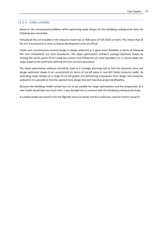 75Case Studies
4.2.4 CONCLUSIONS
Based on the encountered problems whilst optimizing stope shapes for the Kankberg underground mine the
following was concluded;
Virtually all the ore included in the resource model has an NSR value of 525 SEK/t or more. This means that all
the ore is economical to mine as long as development costs are off set.
Under such circumstances manual design is always preferred as it gives more flexibility in terms of following
the ’true interpreted’ ore zone boundaries. The stope optimization software package optimizes stopes by
moving the corner points of the stope but cannot truly follow the ore zone boundary (i.e. it cannot adapt the
stope shape to the wireframe defining the true ore zone boundary).
The stope optimization software should be used as a strategic planning tool to find the economic zone and
design optimized stopes in an unconstraint (in terms of cut-off value in raw drill holes) resource model. By
evaluating stope designs at a range of cut-off grades and performing subsequent mine design and economic
evaluation it is possible to find the optimal mine design that will maximize project profitability.
Because the Kankberg model turned out not to be suitable for stope optimization and the preparation of a
new model would take too much time, it was decided not to continue with the Kankberg underground study.
A suitable model was found to be the Älgträsk resource model and this model was used for further research.
 
