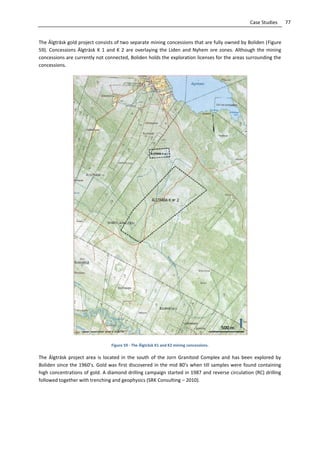 77Case Studies
The Älgträsk gold project consists of two separate mining concessions that are fully owned by Boliden (Figure
59). Concessions Älgträsk K 1 and K 2 are overlaying the Liden and Nyhem ore zones. Although the mining
concessions are currently not connected, Boliden holds the exploration licenses for the areas surrounding the
concessions.
Figure 59 - The Älgträsk K1 and K2 mining concessions.
The Älgträsk project area is located in the south of the Jorn Granitoid Complex and has been explored by
Boliden since the 1960’s. Gold was first discovered in the mid 80’s when till samples were found containing
high concentrations of gold. A diamond drilling campaign started in 1987 and reverse circulation (RC) drilling
followed together with trenching and geophysics (SRK Consulting – 2010).
 